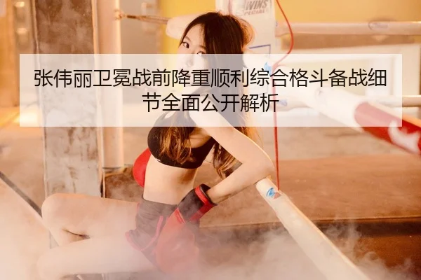 张伟丽卫冕战前降重顺利综合格斗备战细节全面公开解析