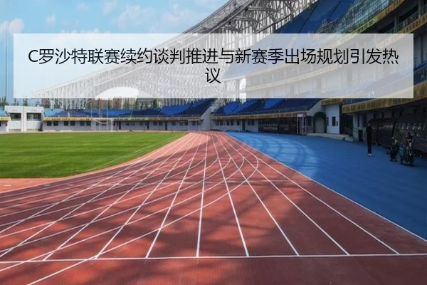 C罗沙特联赛续约谈判推进与新赛季出场规划引发热议